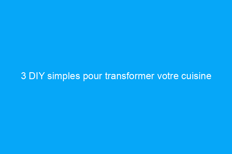 3 DIY simples pour transformer votre cuisine