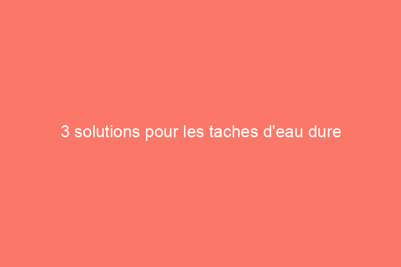 3 solutions pour les taches d'eau dure