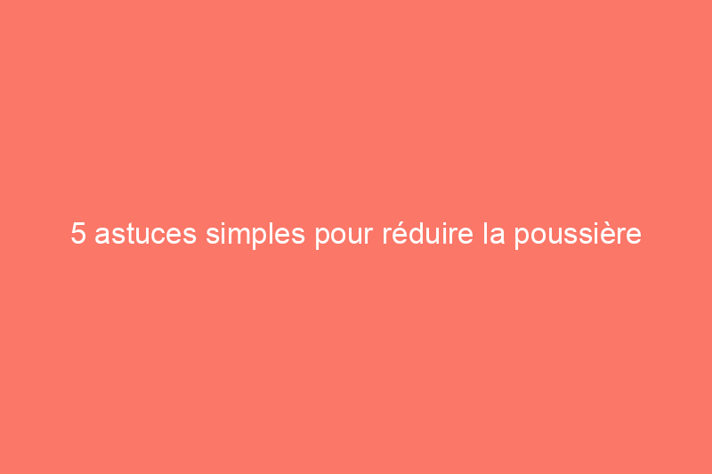 5 astuces simples pour réduire la poussière dans votre maison