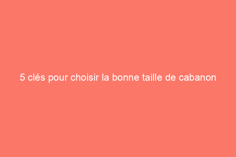 5 clés pour choisir la bonne taille de cabanon