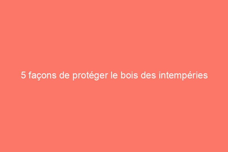 5 façons de protéger le bois des intempéries