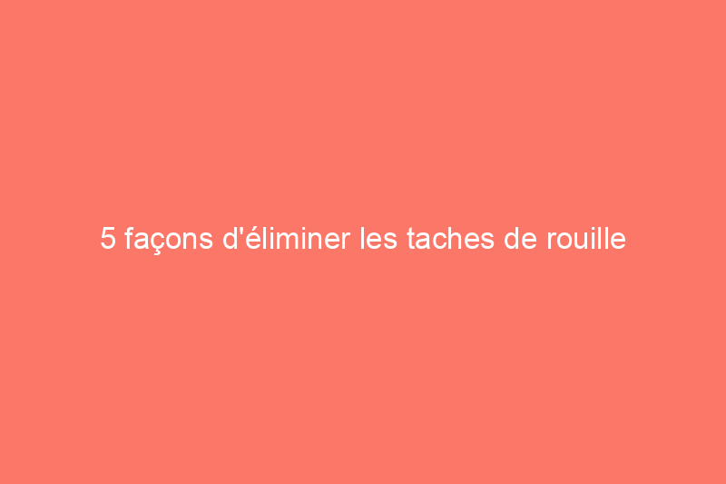 5 façons d'éliminer les taches de rouille avec des produits de base courants