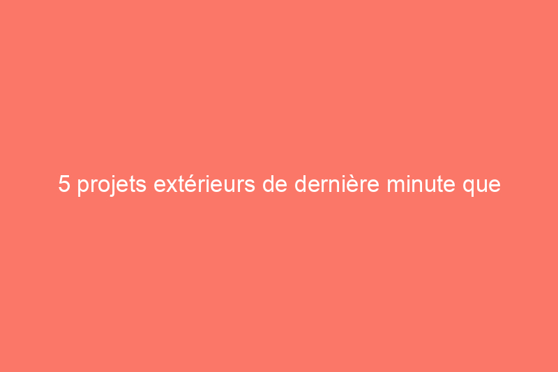 5 projets extérieurs de dernière minute que vous pouvez encore réaliser cette saison