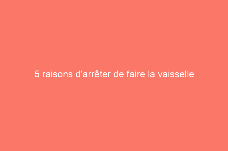 5 raisons d'arrêter de faire la vaisselle à la main