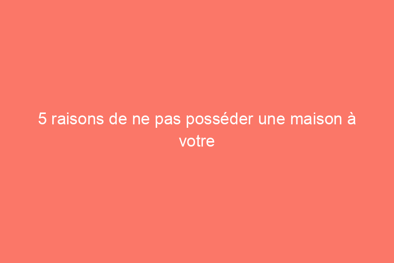 5 raisons de ne pas posséder une maison à votre nom