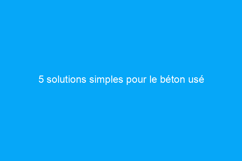 5 solutions simples pour le béton usé