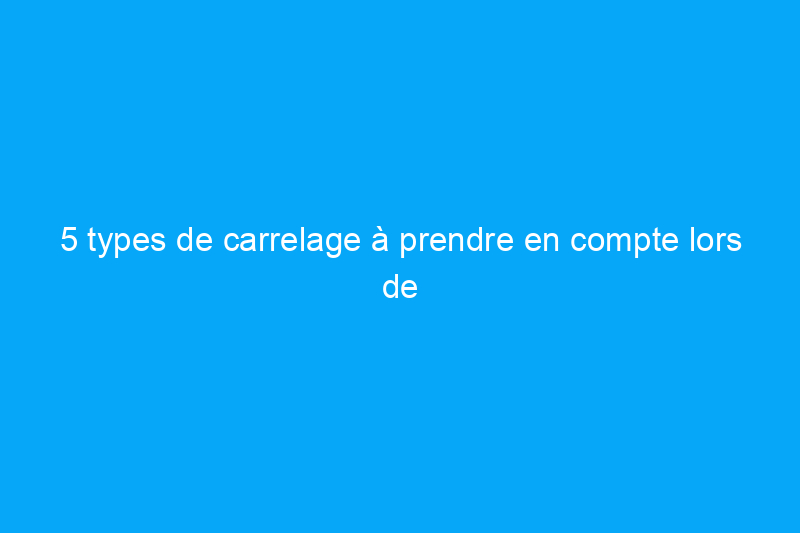 5 types de carrelage à prendre en compte lors de votre prochaine rénovation