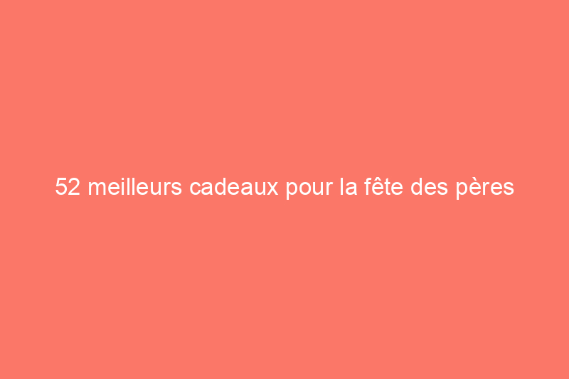 52 meilleurs cadeaux pour la fête des pères pour gâter et surprendre papa