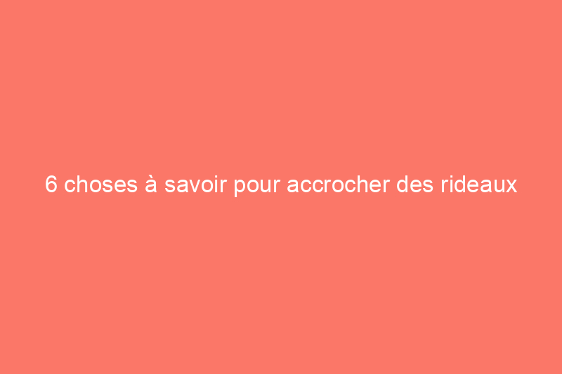 6 choses à savoir pour accrocher des rideaux