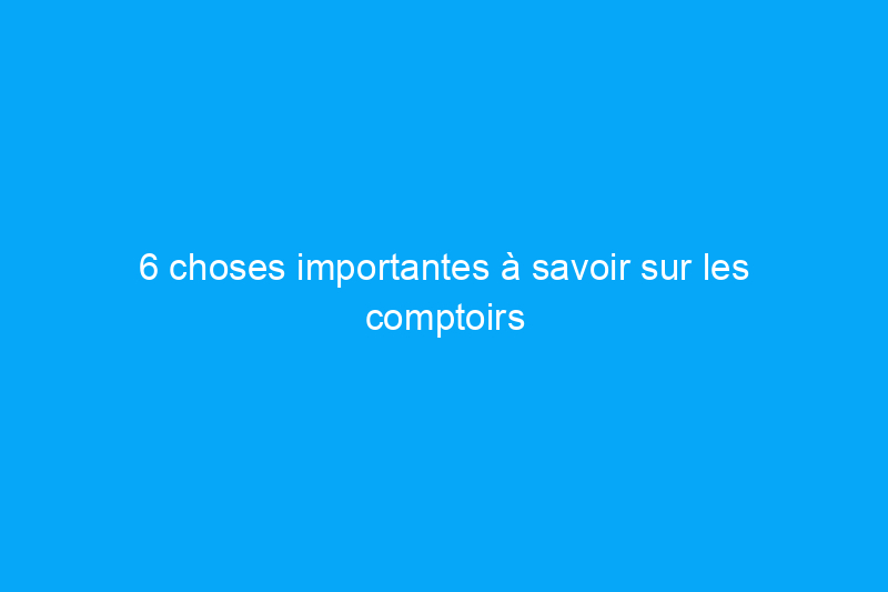 6 choses importantes à savoir sur les comptoirs en surface solide