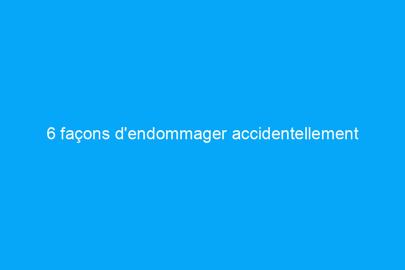 6 façons d'endommager accidentellement votre maison