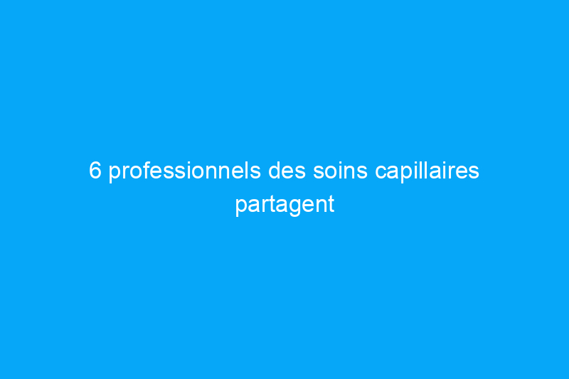 6 professionnels des soins capillaires partagent leurs conseils d'experts pour des cheveux sains