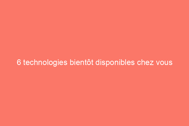 6 technologies bientôt disponibles chez vous