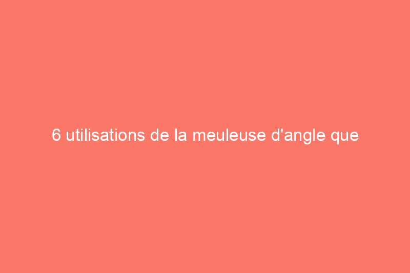 6 utilisations de la meuleuse d'angle que tous les bricoleurs devraient connaître