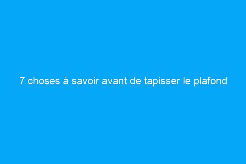 7 choses à savoir avant de tapisser le plafond