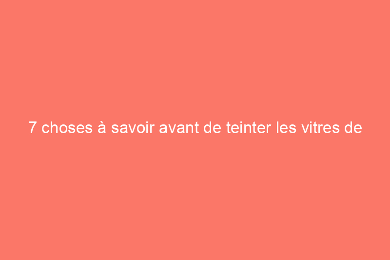 7 choses à savoir avant de teinter les vitres de votre maison