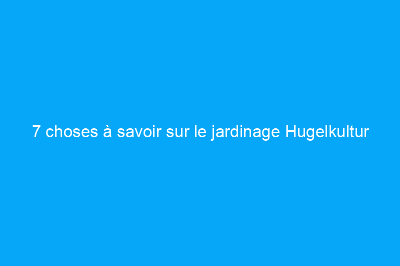 7 choses à savoir sur le jardinage Hugelkultur