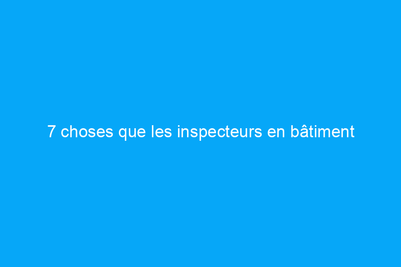 7 choses que les inspecteurs en bâtiment oublient et que faire à ce sujet