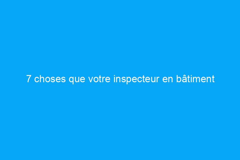 7 choses que votre inspecteur en bâtiment aimerait que vous sachiez