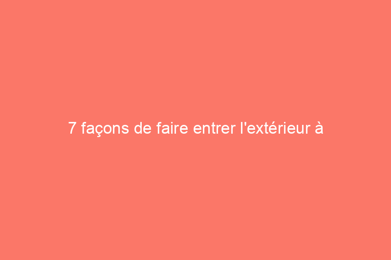 7 façons de faire entrer l'extérieur à l'intérieur