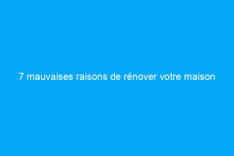 7 mauvaises raisons de rénover votre maison