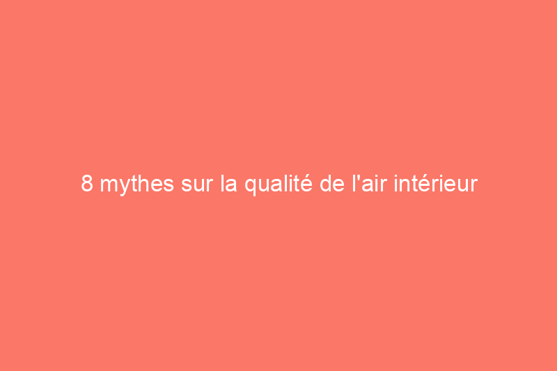 8 mythes sur la qualité de l'air intérieur et les faits dont vous avez besoin pour respirer facilement