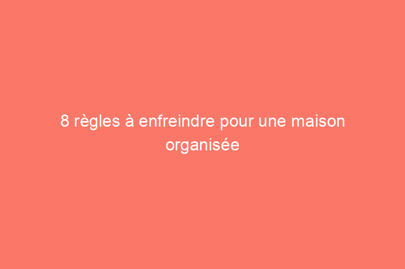 8 règles à enfreindre pour une maison organisée