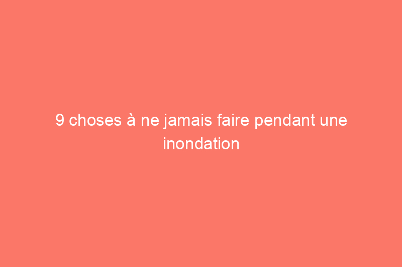 9 choses à ne jamais faire pendant une inondation