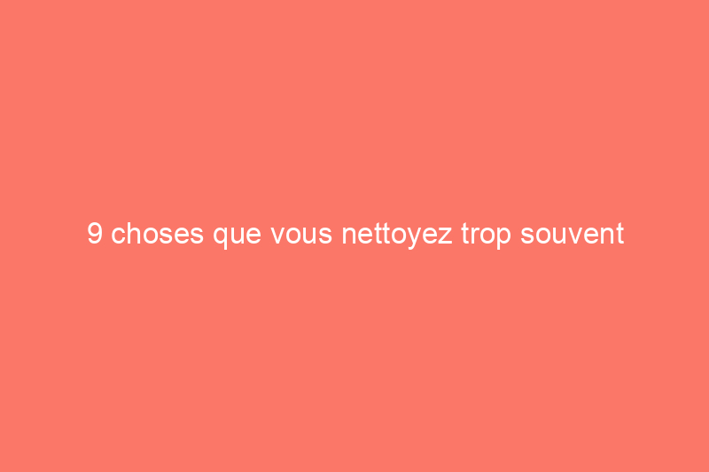 9 choses que vous nettoyez trop souvent