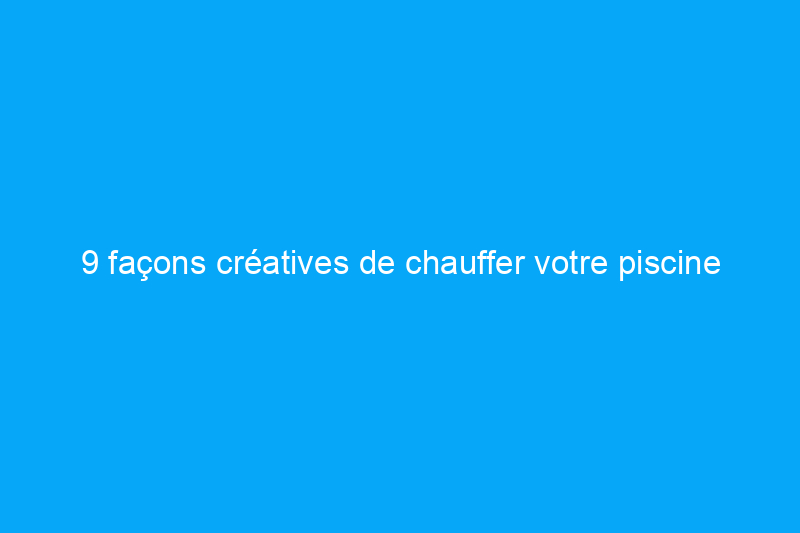 9 façons créatives de chauffer votre piscine cet été