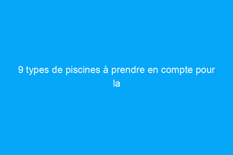 9 types de piscines à prendre en compte pour la rénovation de votre espace extérieur