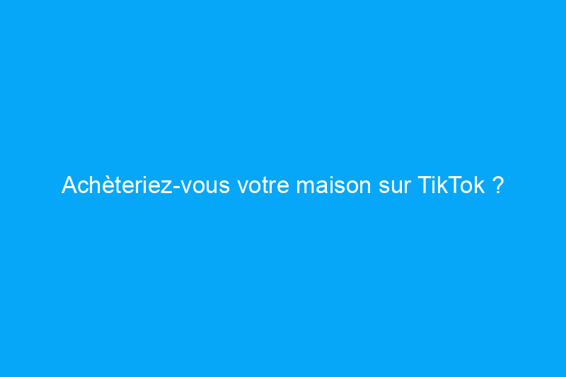 Achèteriez-vous votre maison sur TikTok ?