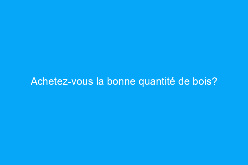 Achetez-vous la bonne quantité de bois?