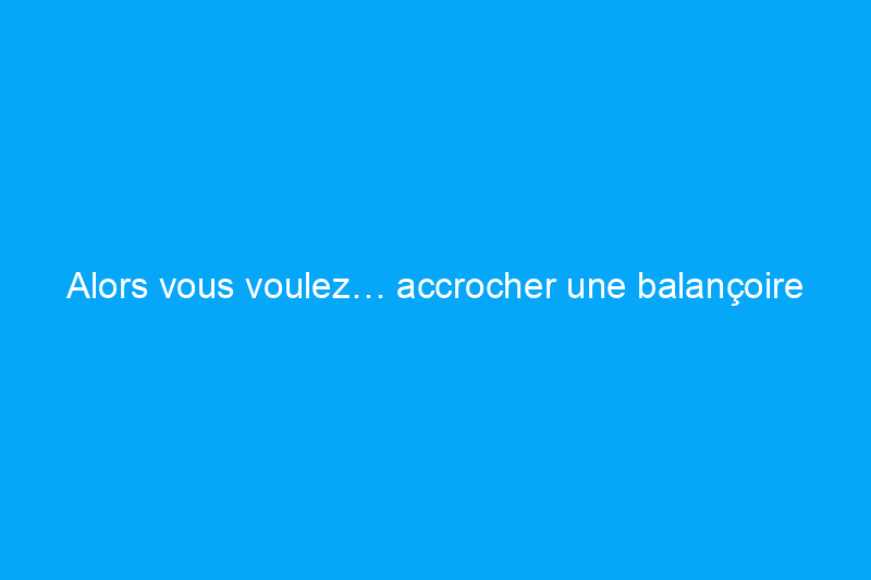 Alors vous voulez… accrocher une balançoire sur le porche