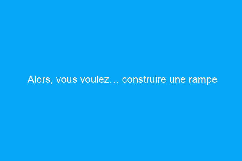 Alors, vous voulez… construire une rampe