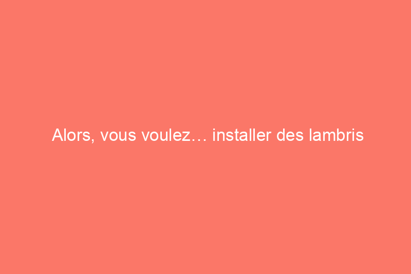 Alors, vous voulez… installer des lambris