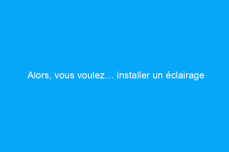 Alors, vous voulez… installer un éclairage encastré