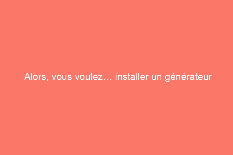 Alors, vous voulez… installer un générateur pour toute la maison