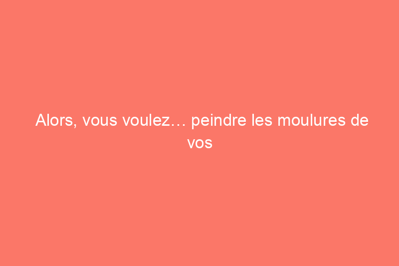 Alors, vous voulez… peindre les moulures de vos fenêtres