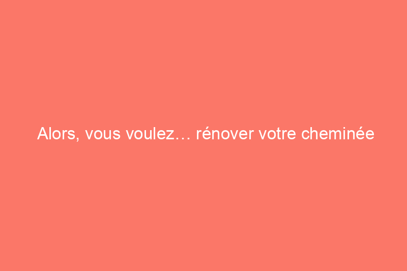 Alors, vous voulez… rénover votre cheminée