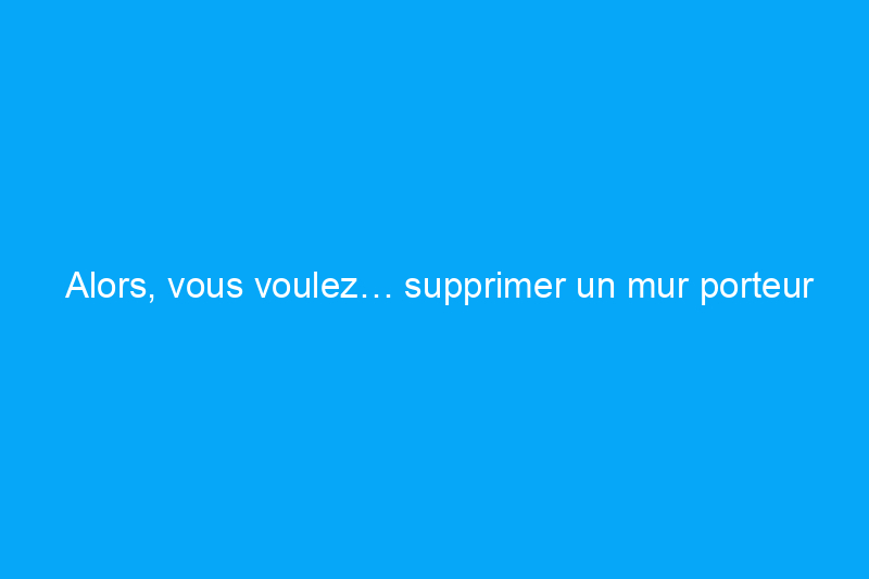 Alors, vous voulez… supprimer un mur porteur