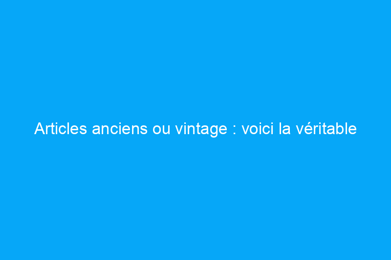 Articles anciens ou vintage : voici la véritable différence