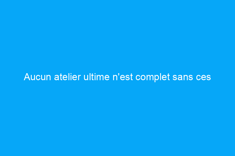 Aucun atelier ultime n'est complet sans ces outils et accessoires