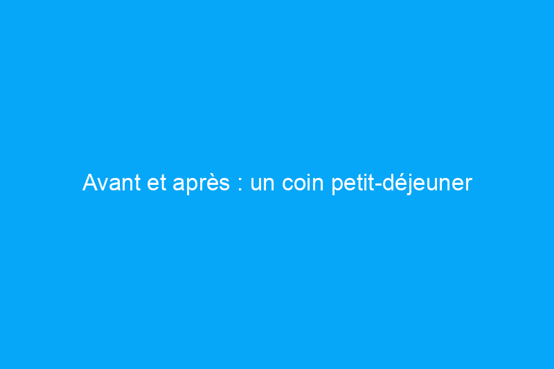 Avant et après : un coin petit-déjeuner démodé et terne devient moderne et confortable