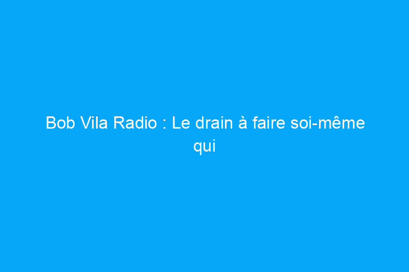 Bob Vila Radio : Le drain à faire soi-même qui vous fera économiser des milliers de dollars