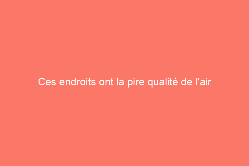 Ces endroits ont la pire qualité de l'air aux États-Unis (ainsi que des conseils d'experts pour protéger votre maison)