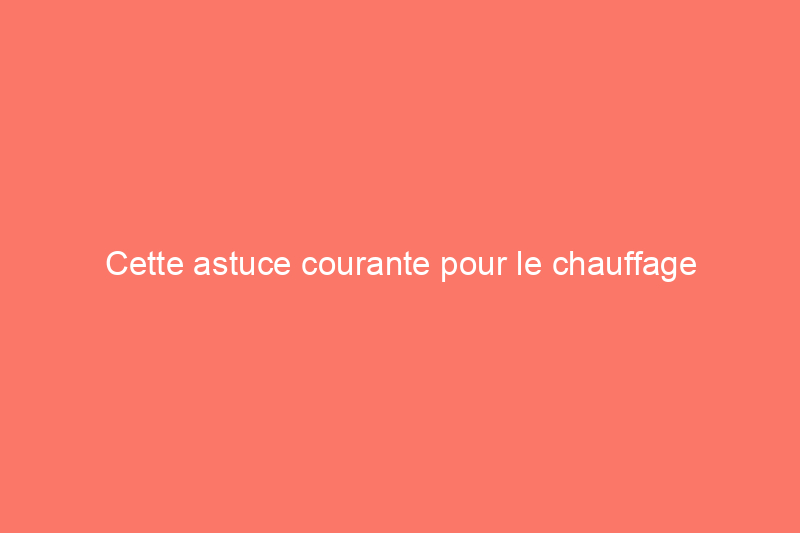 Cette astuce courante pour le chauffage domestique gaspille plus d’énergie (et d’argent !) qu’elle n’en économise