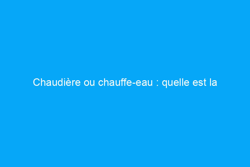 Chaudière ou chauffe-eau : quelle est la différence entre ces appareils électroménagers ?