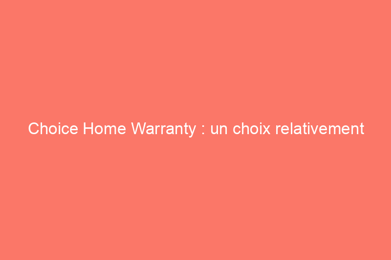 Choice Home Warranty : un choix relativement abordable avec un service client exceptionnel et quelques inconvénients à prendre en compte