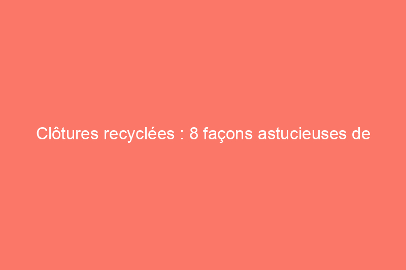 Clôtures recyclées : 8 façons astucieuses de réutiliser les matériaux récupérés